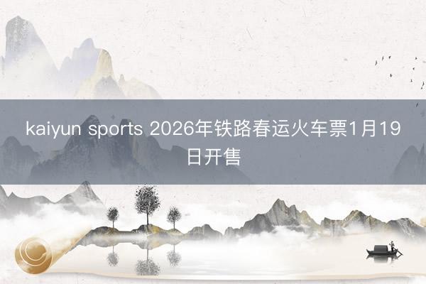 kaiyun sports 2026年铁路春运火车票1月19日开售