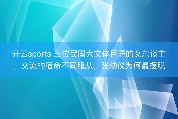 开云sports 三位民国大文体巨匠的女东谈主,交流的宿命不同服从,张幼仪为何最摆脱