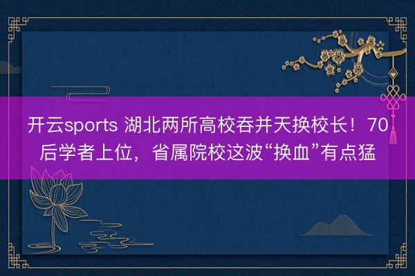 开云sports 湖北两所高校吞并天换校长！70后学者上位，省属院校这波“换血”有点猛
