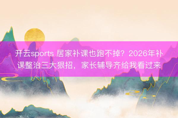 开云sports 居家补课也跑不掉？2026年补课整治三大狠招，家长辅导齐给我看过来