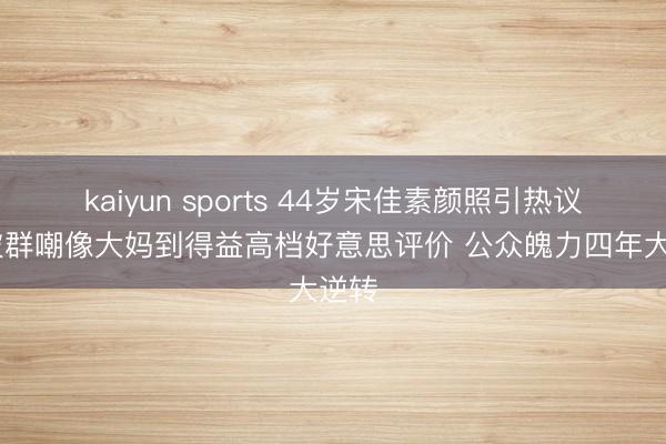 kaiyun sports 44岁宋佳素颜照引热议 从被群嘲像大妈到得益高档好意思评价 公众魄力四年大逆转