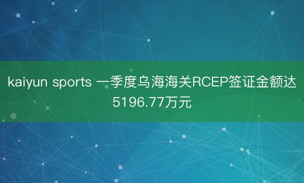 kaiyun sports 一季度乌海海关RCEP签证金额达5196.77万元