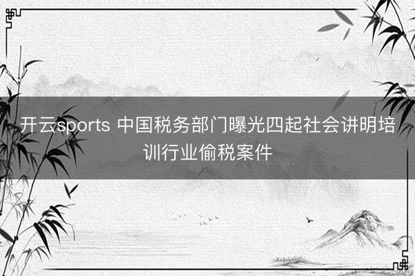 开云sports 中国税务部门曝光四起社会讲明培训行业偷税案件
