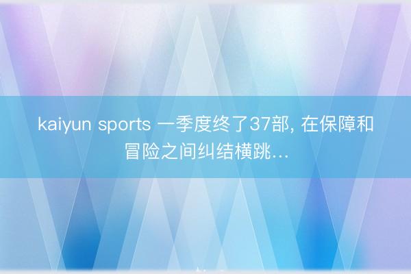 kaiyun sports 一季度终了37部, 在保障和冒险之间纠结横跳…