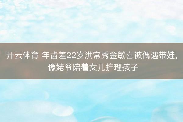 开云体育 年齿差22岁洪常秀金敏喜被偶遇带娃, 像姥爷陪着女儿护理孩子