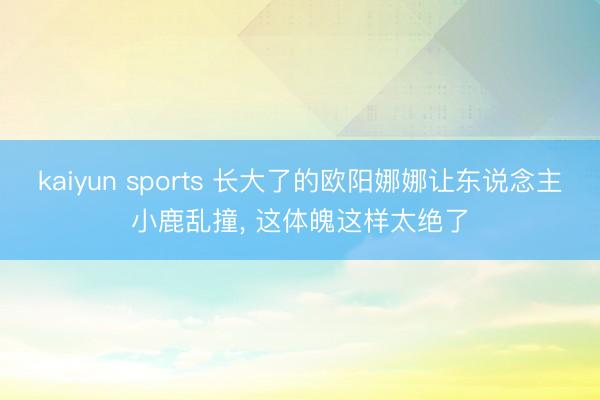 kaiyun sports 长大了的欧阳娜娜让东说念主小鹿乱撞，<a href=