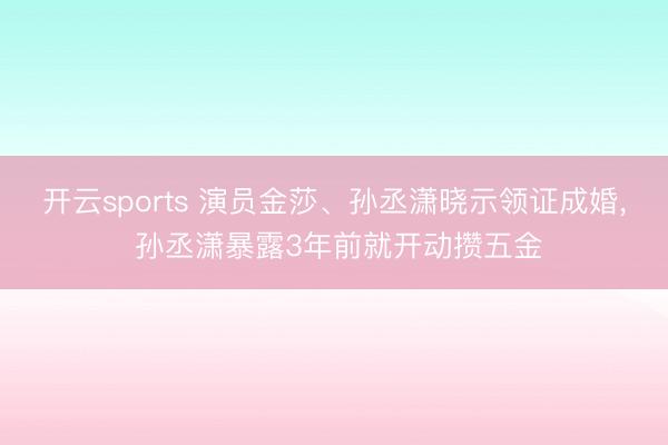 开云sports 演员金莎、孙丞潇晓示领证成婚， 孙丞潇暴露3年前就开动攒五金