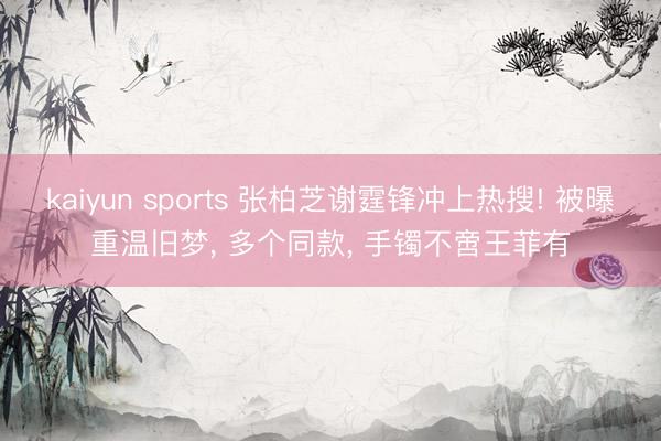 kaiyun sports 张柏芝谢霆锋冲上热搜! 被曝重温旧梦， 多个同款， 手镯不啻王菲有