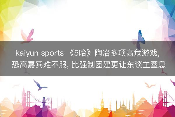 kaiyun sports 《5哈》陶冶多项高危游戏， 恐高嘉宾难不服， 比强制团建更让东谈主窒息