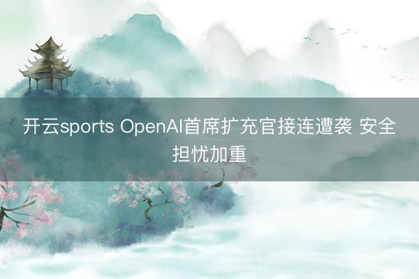 开云sports OpenAI首席扩充官接连遭袭 安全担忧加重