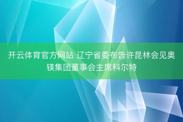 开云体育官方网站 辽宁省委布告许昆林会见奥镁集团董事会主席科尔特