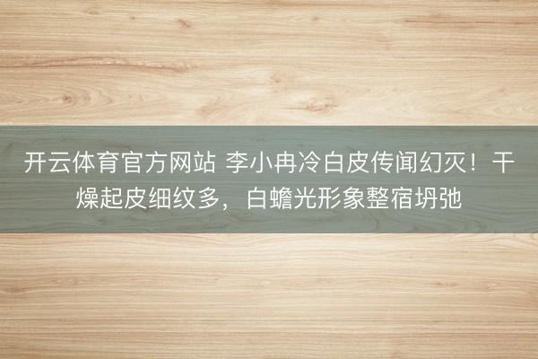开云体育官方网站 李小冉冷白皮传闻幻灭！干燥起皮细纹多，白蟾光形象整宿坍弛