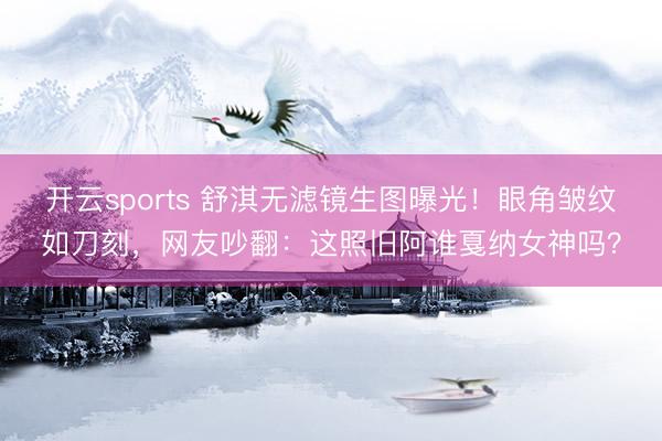 开云sports 舒淇无滤镜生图曝光！眼角皱纹如刀刻，网友吵翻：这照旧阿谁戛纳女神吗？