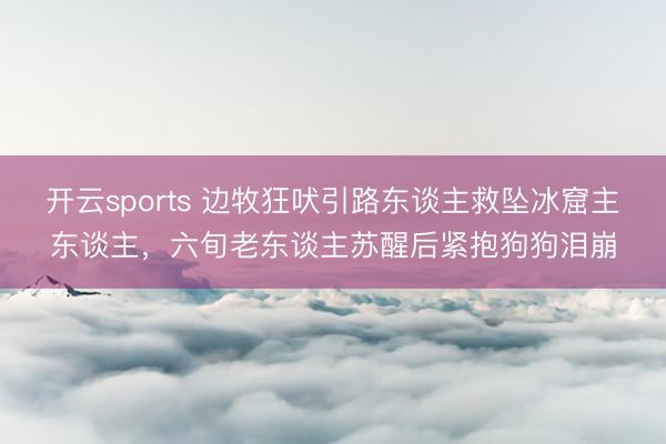 开云sports 边牧狂吠引路东谈主救坠冰窟主东谈主,六旬老东谈主苏醒后紧抱狗狗泪崩