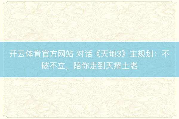 开云体育官方网站 对话《天地3》主规划:不破不立,陪你走到天瘠土老