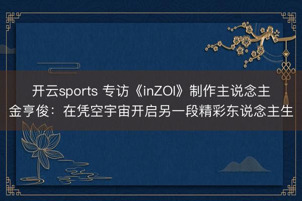 开云sports 专访《inZOI》制作主说念主金亨俊:在凭空宇宙开启另一段精彩东说念主生