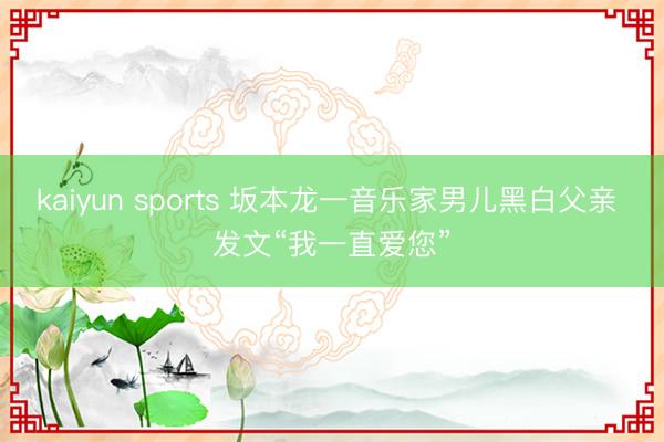 kaiyun sports 坂本龙一音乐家男儿黑白父亲 发文“我一直爱您”