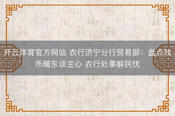 开云体育官方网站 农行济宁分行贸易部:盘点残币暖东谈主心 农行处事解民忧