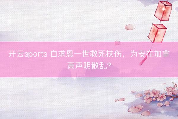 开云sports 白求恩一世救死扶伤，为安在加拿高声明散乱？