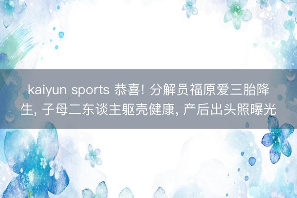 kaiyun sports 恭喜! 分解员福原爱三胎降生， 子母二东谈主躯壳健康， 产后出头照曝光