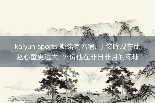 kaiyun sports 斯诺克名宿: 丁俊晖现在比赵心童更远大， 外传他在非日非月的练球