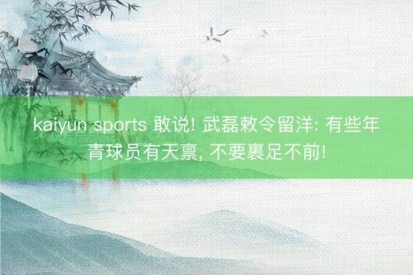 kaiyun sports 敢说! 武磊敕令留洋: 有些年青球员有天禀， 不要裹足不前!