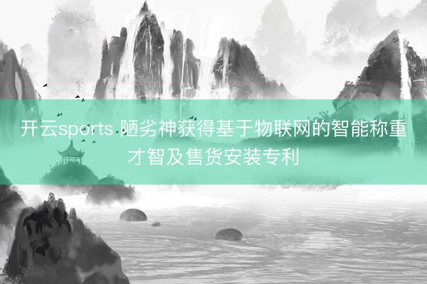 开云sports 陋劣神获得基于物联网的智能称重才智及售货安装专利