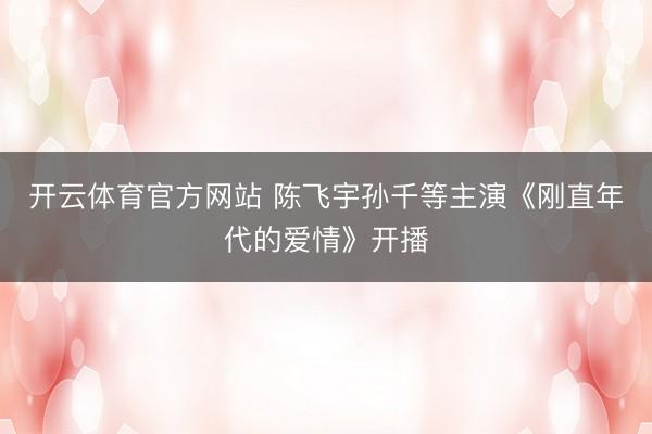 开云体育官方网站 陈飞宇孙千等主演《刚直年代的爱情》开播