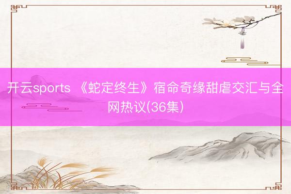 开云sports 《蛇定终生》宿命奇缘甜虐交汇与全网热议(36集)