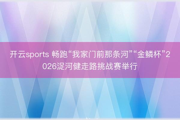 开云sports 畅跑“我家门前那条河”“金鳞杯”2026浞河健走路挑战赛举行