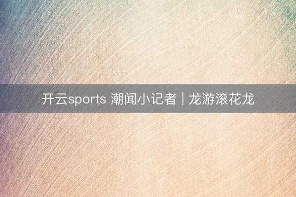 开云sports 潮闻小记者 | 龙游滚花龙