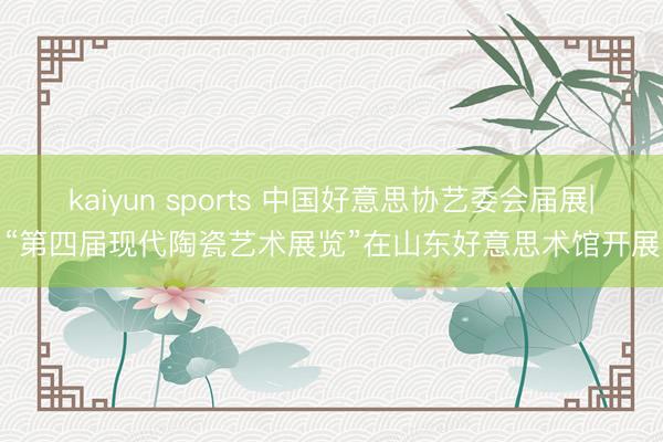 kaiyun sports 中国好意思协艺委会届展|“第四届现代陶瓷艺术展览”在山东好意思术馆开展
