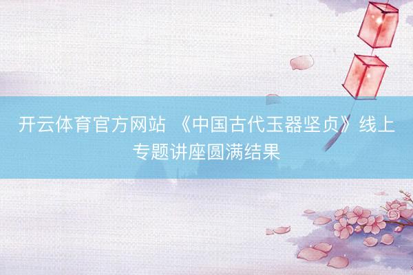 开云体育官方网站 《中国古代玉器坚贞》线上专题讲座圆满结果