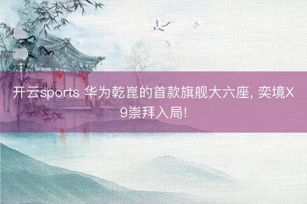 开云sports 华为乾崑的首款旗舰大六座， 奕境X9崇拜入局!