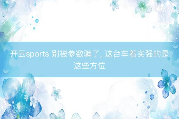 开云sports 别被参数骗了， 这台车着实强的是这些方位