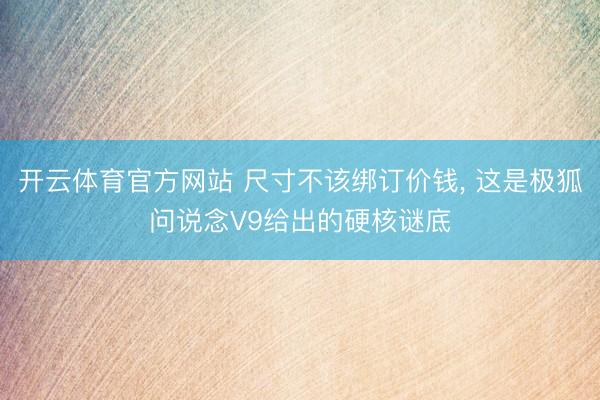 开云体育官方网站 尺寸不该绑订价钱， 这是极狐问说念V9给出的硬核谜底