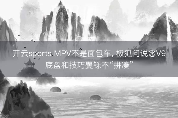 开云sports MPV不是面包车， 极狐问说念V9底盘和技巧矍铄不“拼凑”