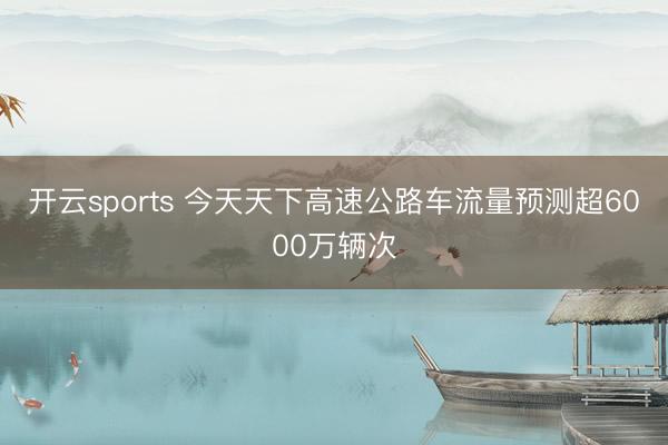 开云sports 今天天下高速公路车流量预测超6000万辆次
