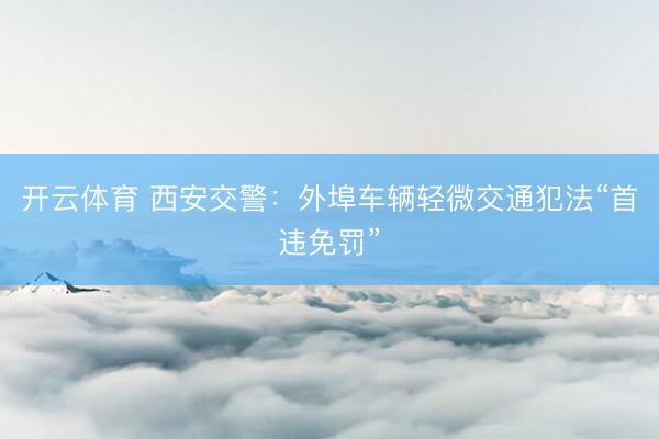 开云体育 西安交警：外埠车辆轻微交通犯法“首违免罚”