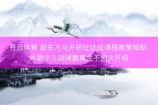 开云体育 新东方与外研社达成课程政策相助，共助少儿训诫磨真金不怕火升级