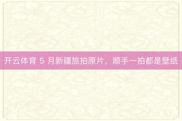 开云体育 5 月新疆旅拍原片，顺手一拍都是壁纸