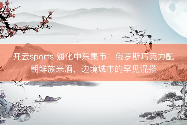 开云sports 通化中东集市：俄罗斯巧克力配朝鲜族米酒，边境城市的罕见混搭