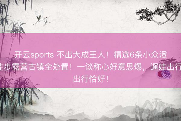 开云sports 不出大成王人！精选6条小众澄澈，徒步露营古镇全处置！一谈称心好意思爆，遛娃出行恰好！