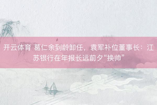 开云体育 葛仁余到龄卸任，袁军补位董事长：江苏银行在年报长远前夕“换帅”