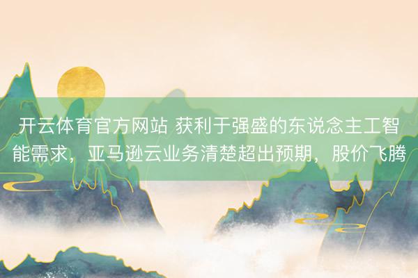 开云体育官方网站 获利于强盛的东说念主工智能需求，亚马逊云业务清楚超出预期，股价飞腾