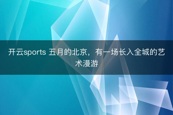 开云sports 五月的北京，有一场长入全城的艺术漫游