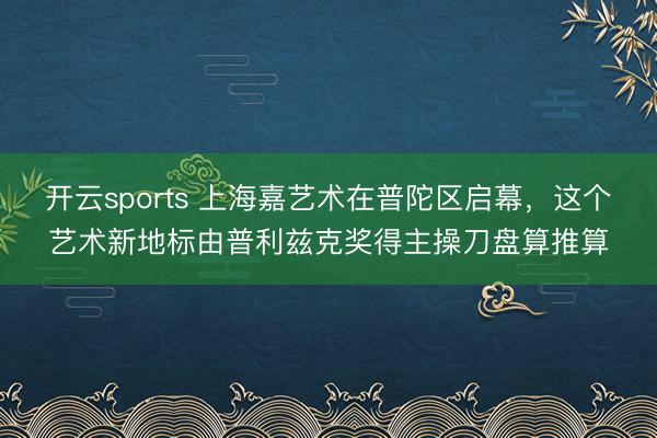 开云sports 上海嘉艺术在普陀区启幕，这个艺术新地标由普利兹克奖得主操刀盘算推算