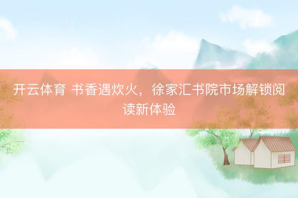 开云体育 书香遇炊火，徐家汇书院市场解锁阅读新体验