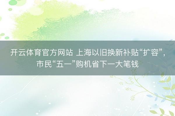 开云体育官方网站 上海以旧换新补贴“扩容”，市民“五一”购机省下一大笔钱