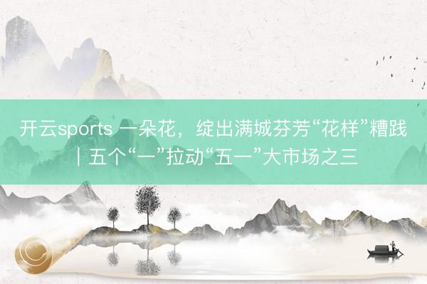 开云sports 一朵花，绽出满城芬芳“花样”糟践｜五个“一”拉动“五一”大市场之三